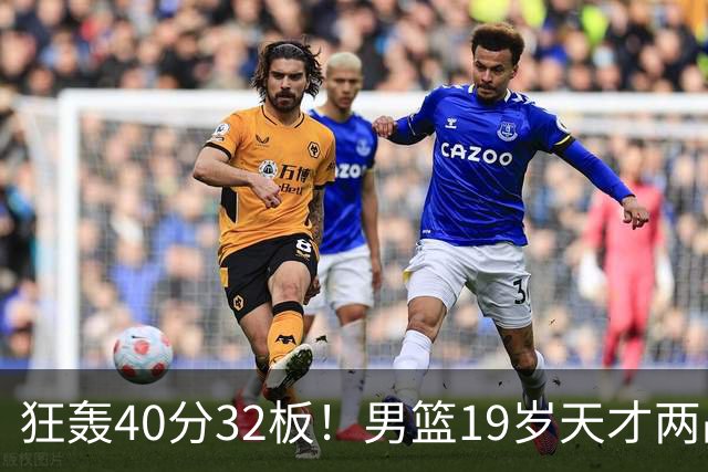 狂轰40分32板！男篮19岁天才两战杀疯了：下一个胡金秋就是他了？